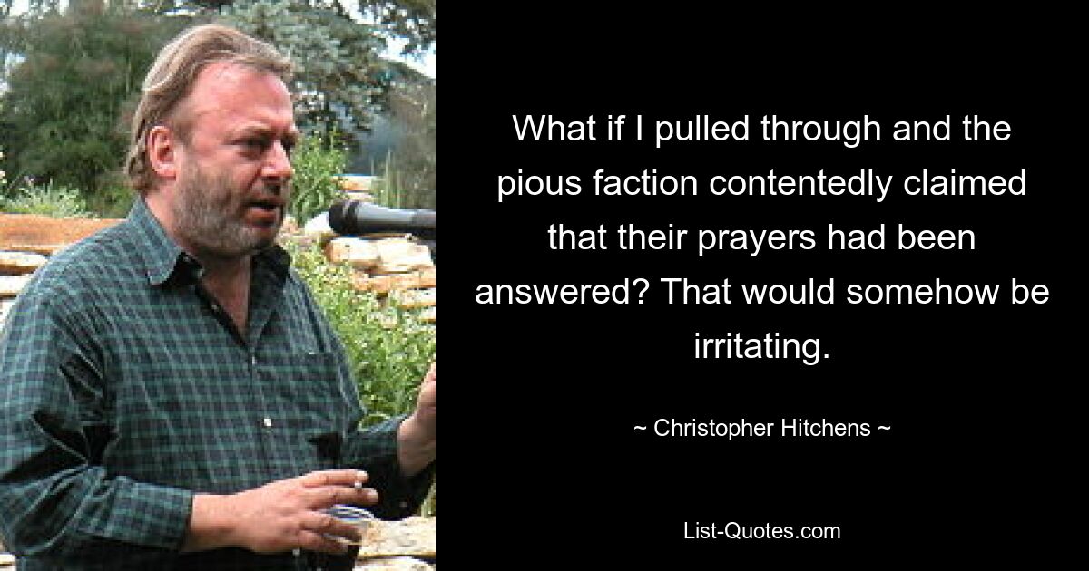 What if I pulled through and the pious faction contentedly claimed that their prayers had been answered? That would somehow be irritating. — © Christopher Hitchens