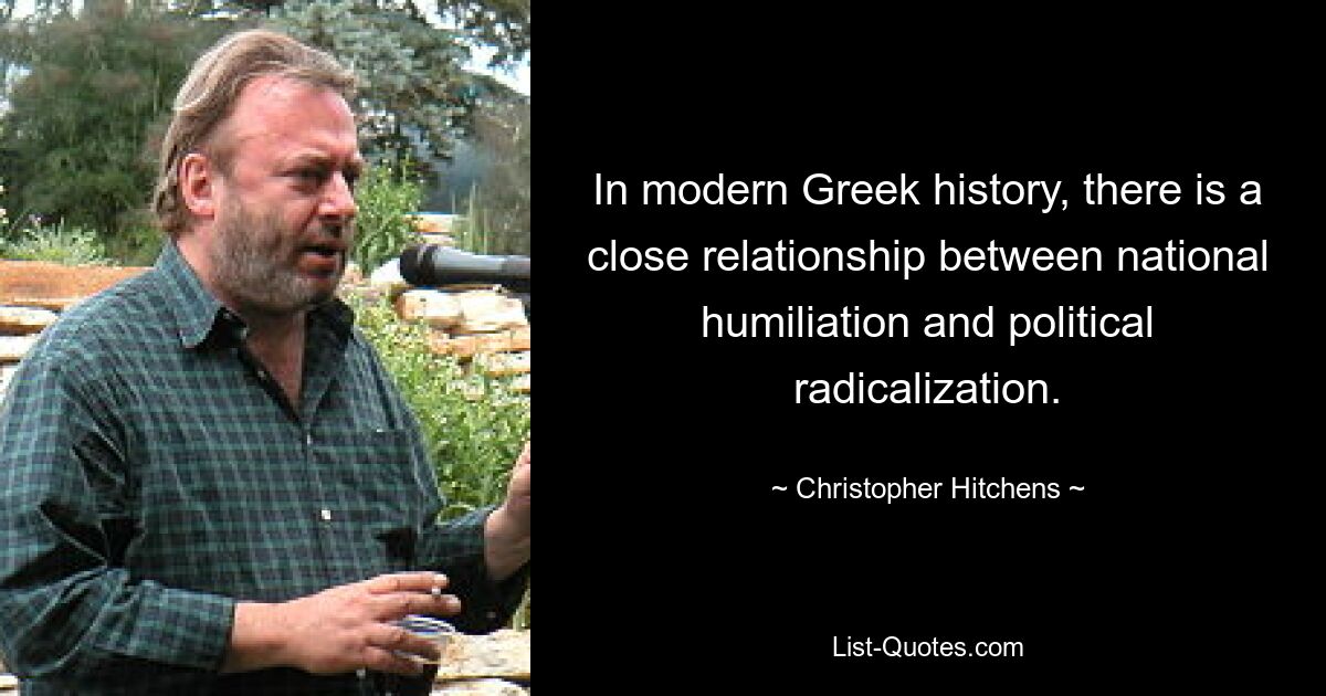 In modern Greek history, there is a close relationship between national humiliation and political radicalization. — © Christopher Hitchens