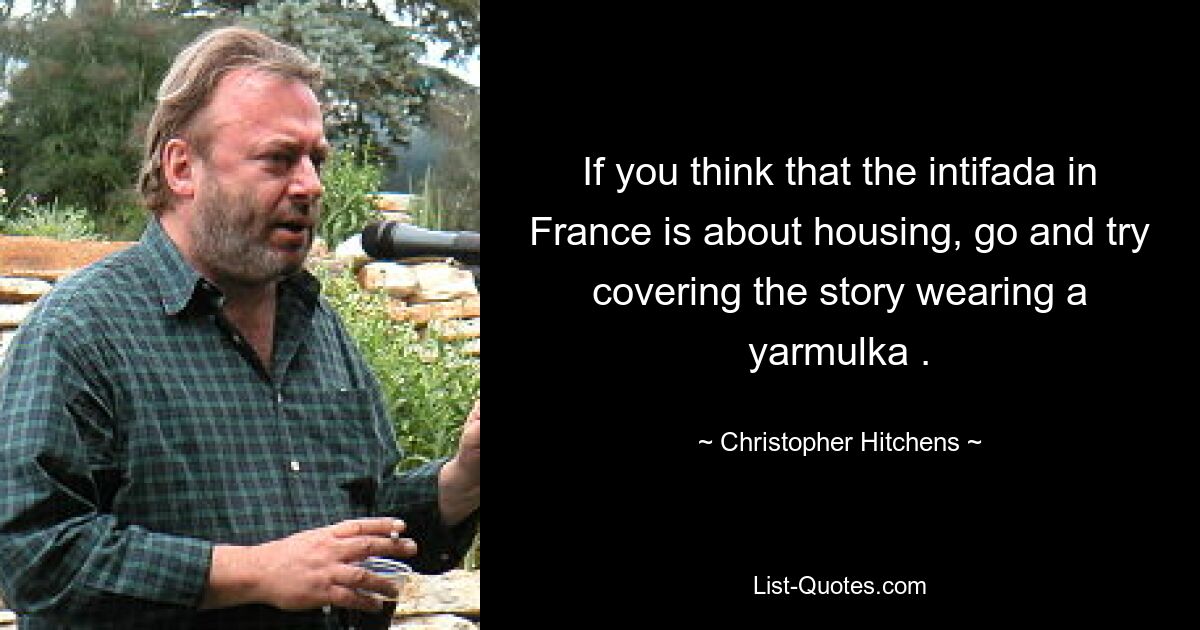 If you think that the intifada in France is about housing, go and try covering the story wearing a yarmulka . — © Christopher Hitchens