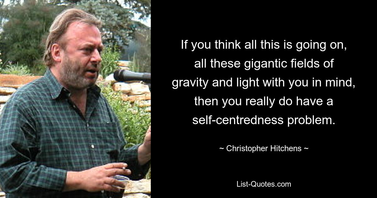 If you think all this is going on, all these gigantic fields of gravity and light with you in mind, then you really do have a self-centredness problem. — © Christopher Hitchens