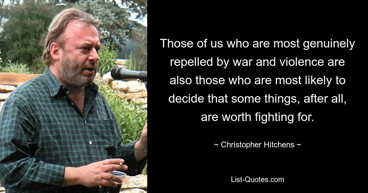 Those of us who are most genuinely repelled by war and violence are also those who are most likely to decide that some things, after all, are worth fighting for. — © Christopher Hitchens