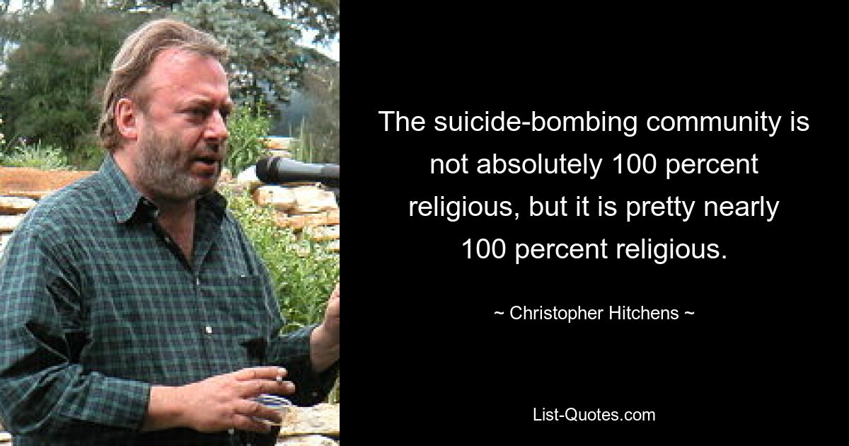 The suicide-bombing community is not absolutely 100 percent religious, but it is pretty nearly 100 percent religious. — © Christopher Hitchens