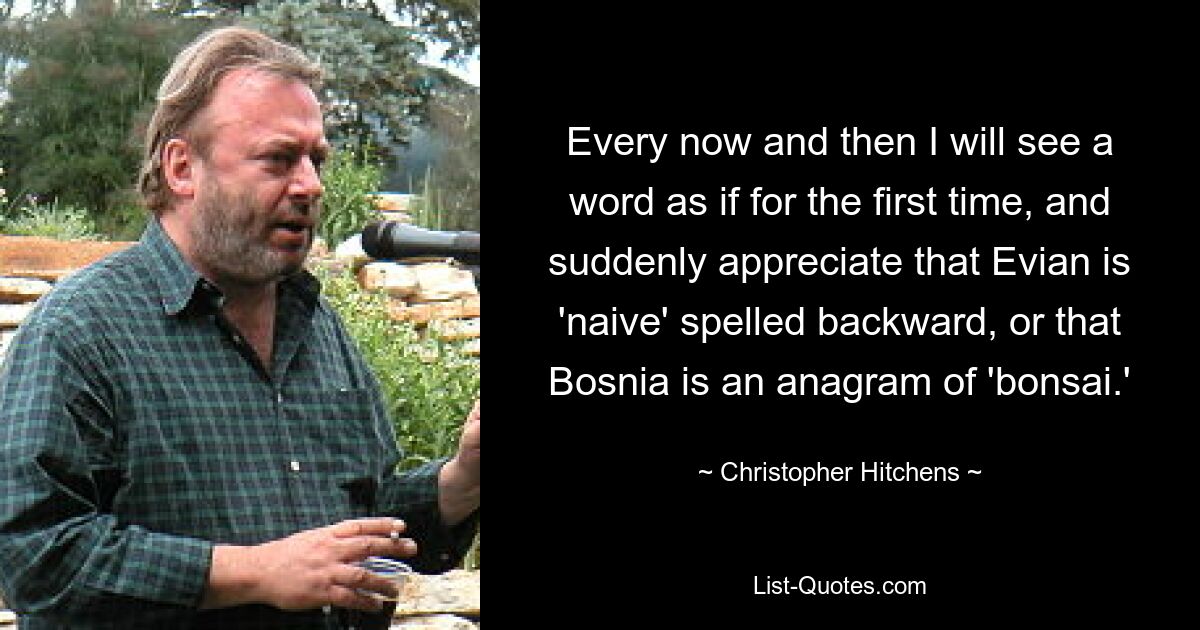 Every now and then I will see a word as if for the first time, and suddenly appreciate that Evian is 'naive' spelled backward, or that Bosnia is an anagram of 'bonsai.' — © Christopher Hitchens