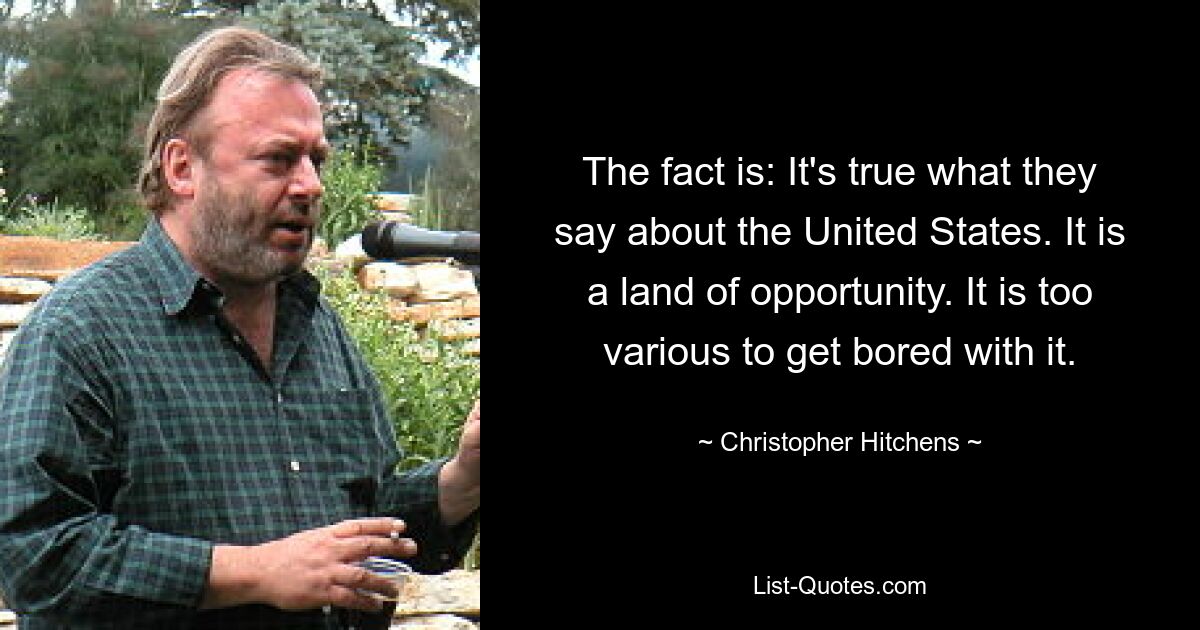 The fact is: It's true what they say about the United States. It is a land of opportunity. It is too various to get bored with it. — © Christopher Hitchens