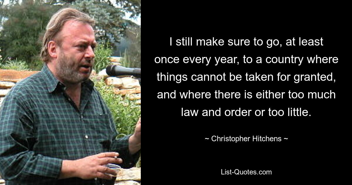 I still make sure to go, at least once every year, to a country where things cannot be taken for granted, and where there is either too much law and order or too little. — © Christopher Hitchens