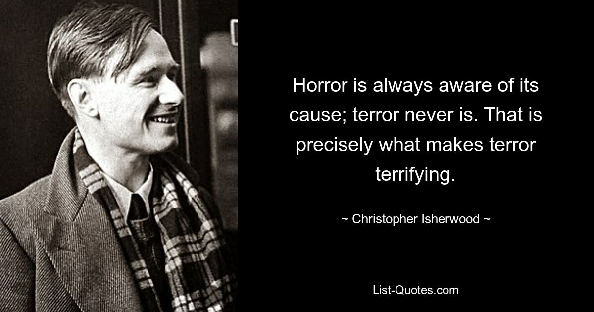 Horror is always aware of its cause; terror never is. That is precisely what makes terror terrifying. — © Christopher Isherwood