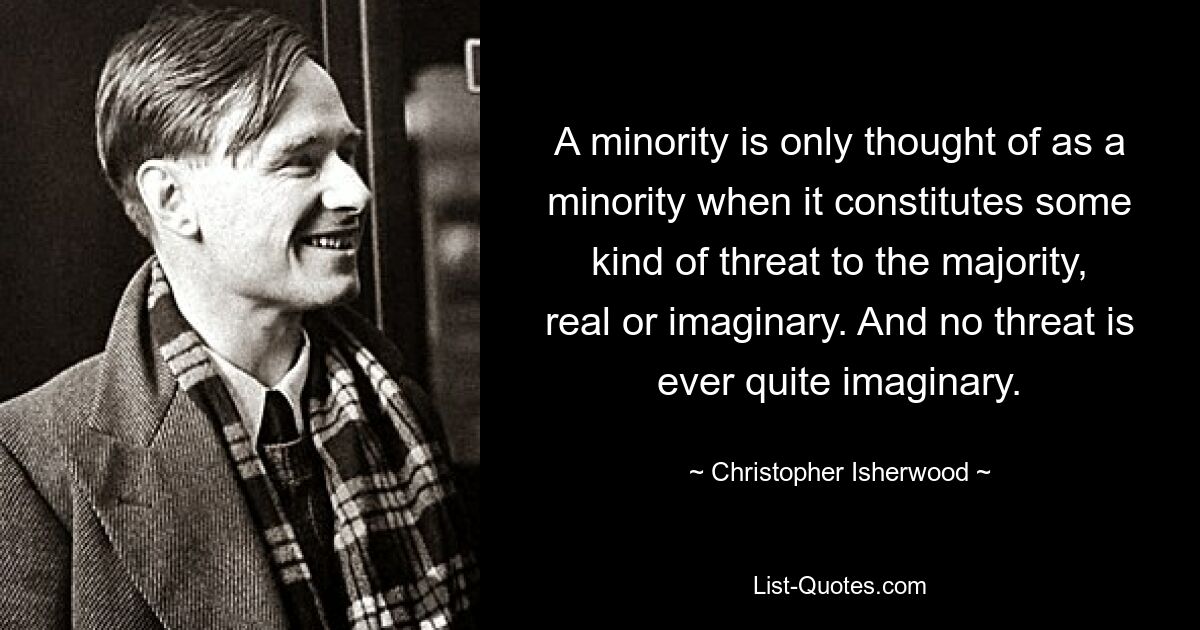 A minority is only thought of as a minority when it constitutes some kind of threat to the majority, real or imaginary. And no threat is ever quite imaginary. — © Christopher Isherwood