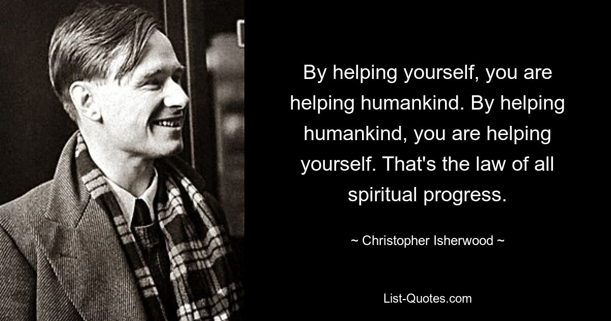 By helping yourself, you are helping humankind. By helping humankind, you are helping yourself. That's the law of all spiritual progress. — © Christopher Isherwood