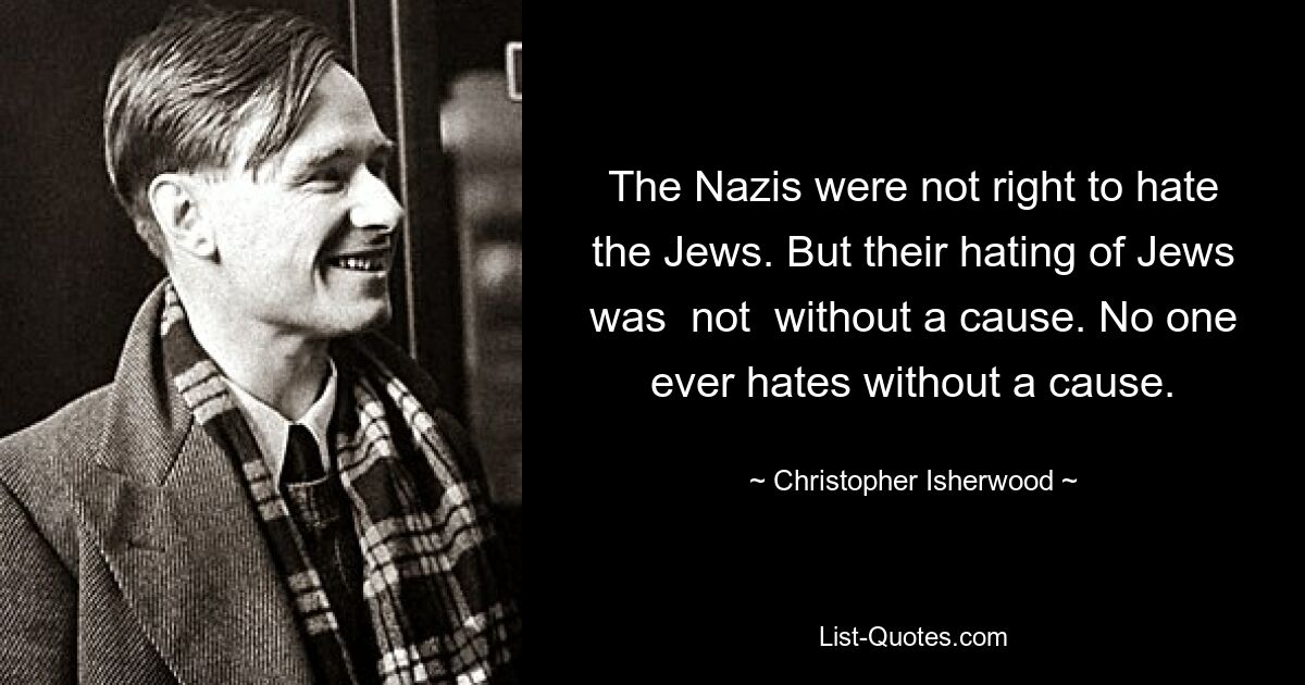 The Nazis were not right to hate the Jews. But their hating of Jews was  not  without a cause. No one ever hates without a cause. — © Christopher Isherwood