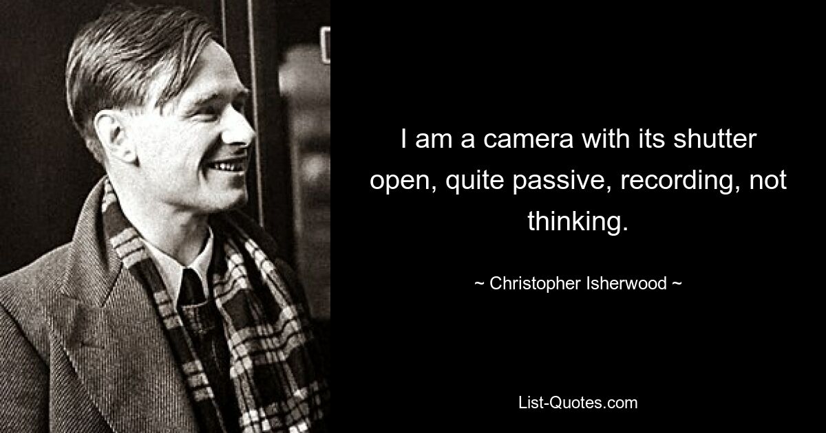 I am a camera with its shutter open, quite passive, recording, not thinking. — © Christopher Isherwood