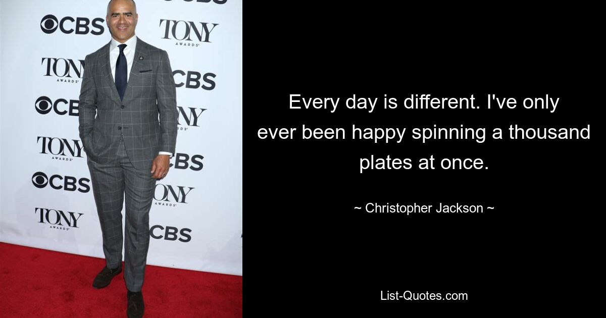 Every day is different. I've only ever been happy spinning a thousand plates at once. — © Christopher Jackson