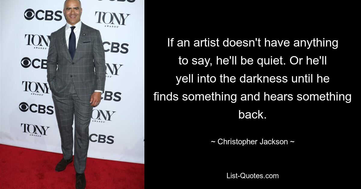 If an artist doesn't have anything to say, he'll be quiet. Or he'll yell into the darkness until he finds something and hears something back. — © Christopher Jackson