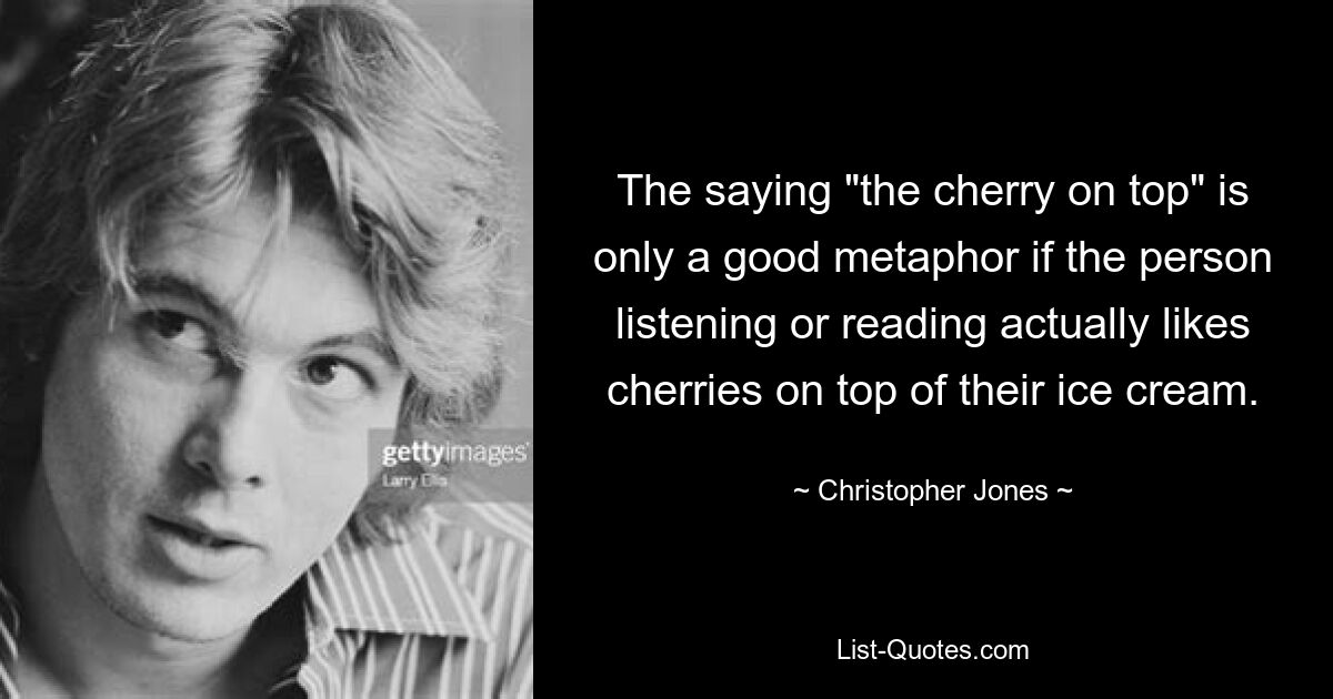 The saying "the cherry on top" is only a good metaphor if the person listening or reading actually likes cherries on top of their ice cream. — © Christopher Jones