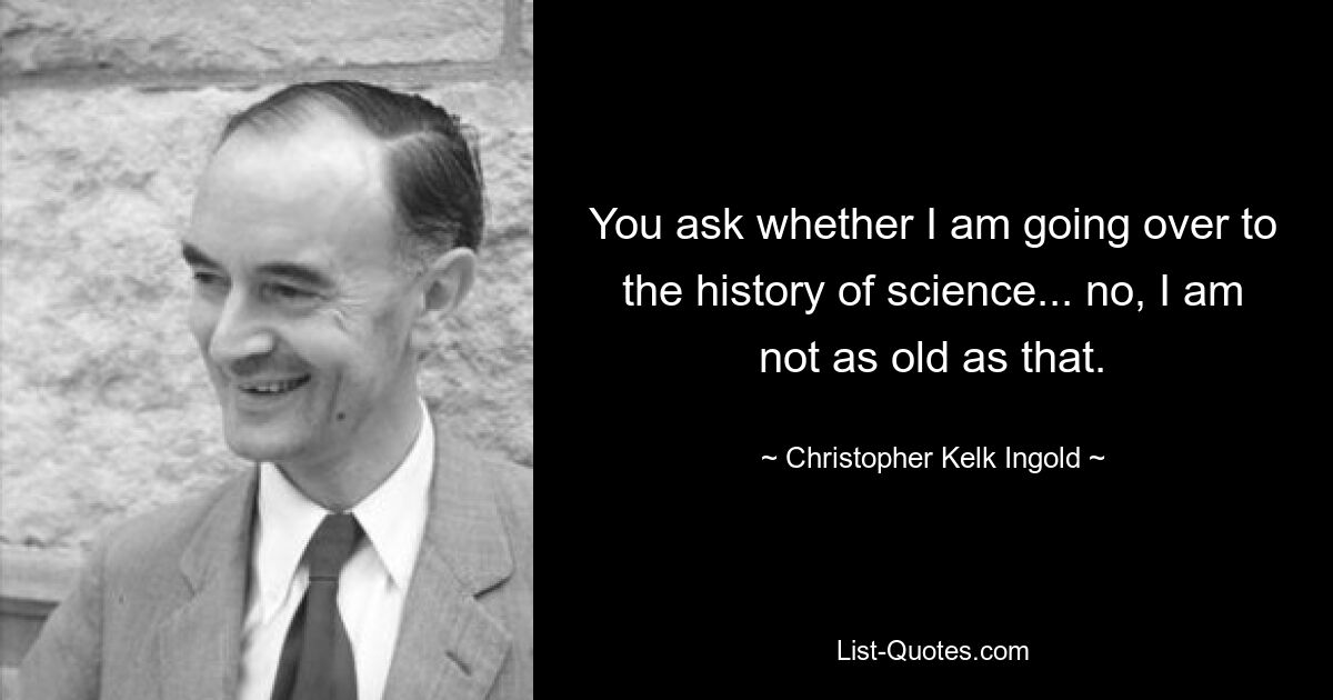 You ask whether I am going over to the history of science... no, I am not as old as that. — © Christopher Kelk Ingold