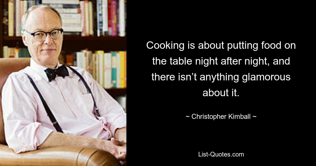 Cooking is about putting food on the table night after night, and there isn’t anything glamorous about it. — © Christopher Kimball