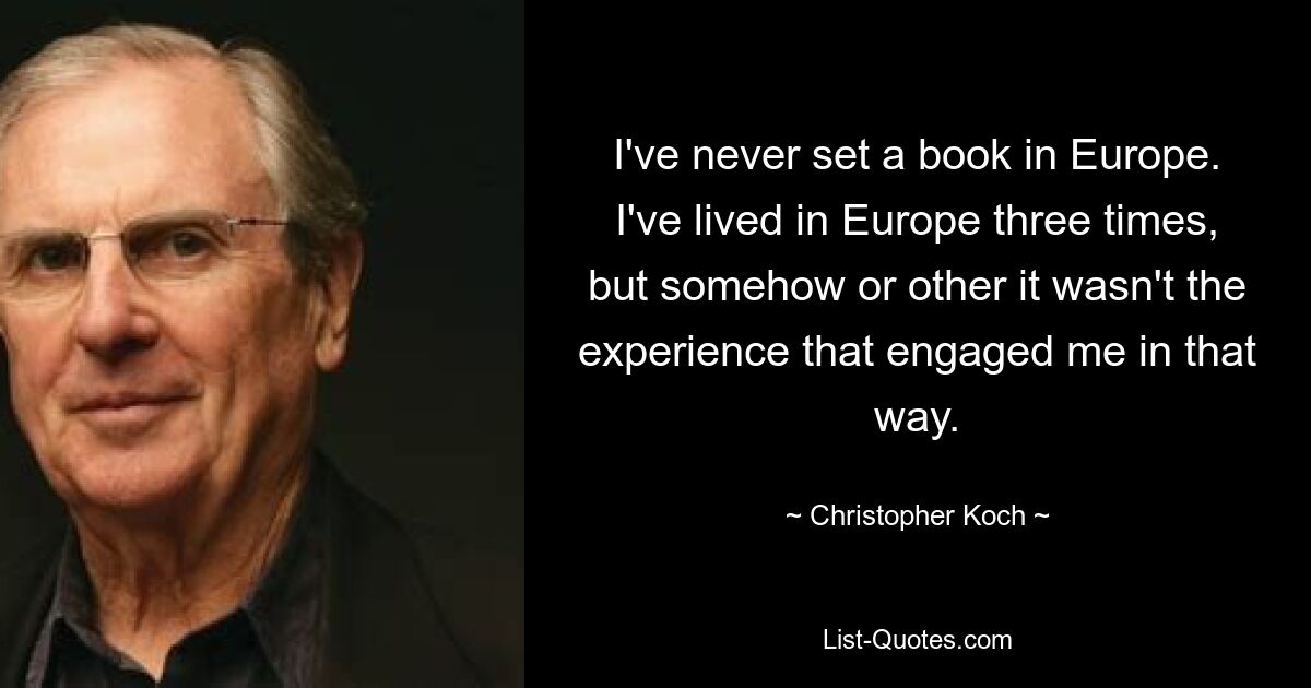 I've never set a book in Europe. I've lived in Europe three times, but somehow or other it wasn't the experience that engaged me in that way. — © Christopher Koch