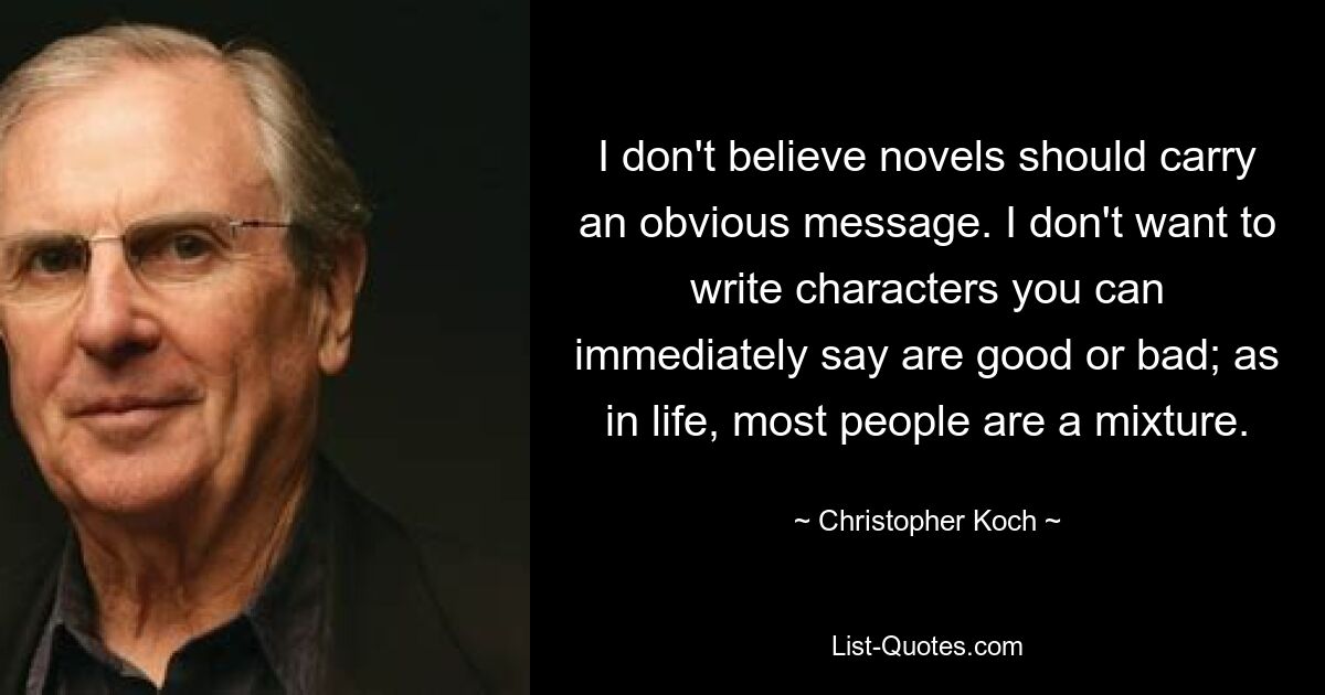 I don't believe novels should carry an obvious message. I don't want to write characters you can immediately say are good or bad; as in life, most people are a mixture. — © Christopher Koch