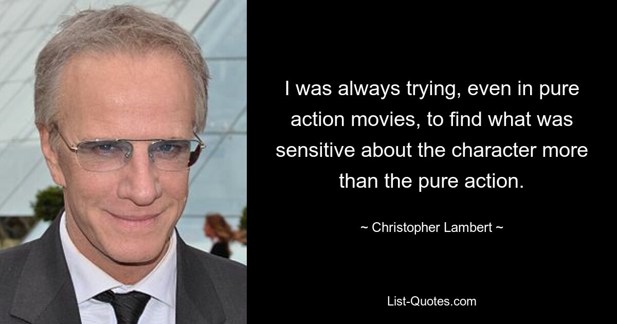 I was always trying, even in pure action movies, to find what was sensitive about the character more than the pure action. — © Christopher Lambert