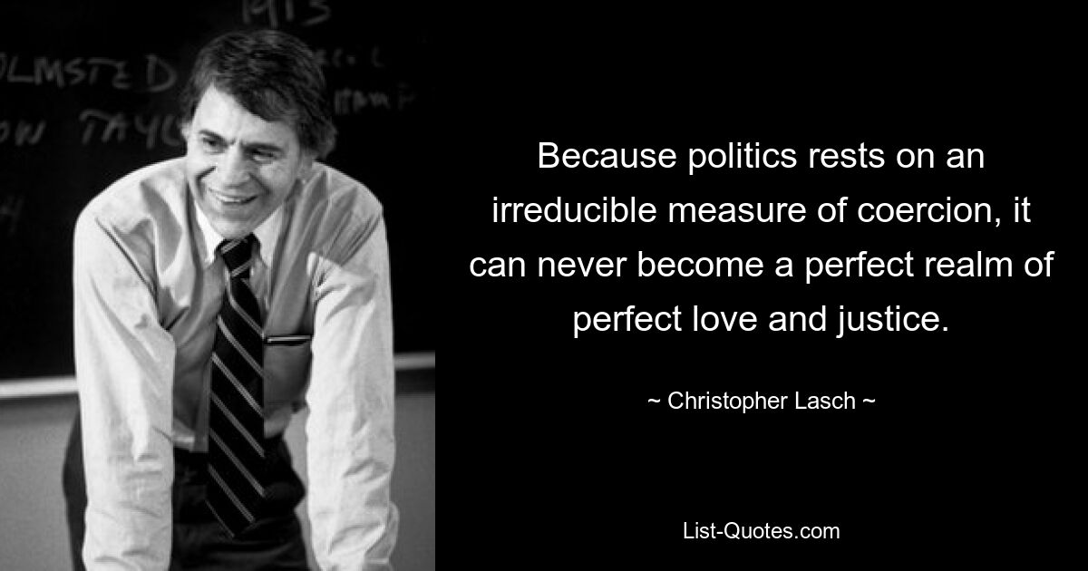 Because politics rests on an irreducible measure of coercion, it can never become a perfect realm of perfect love and justice. — © Christopher Lasch