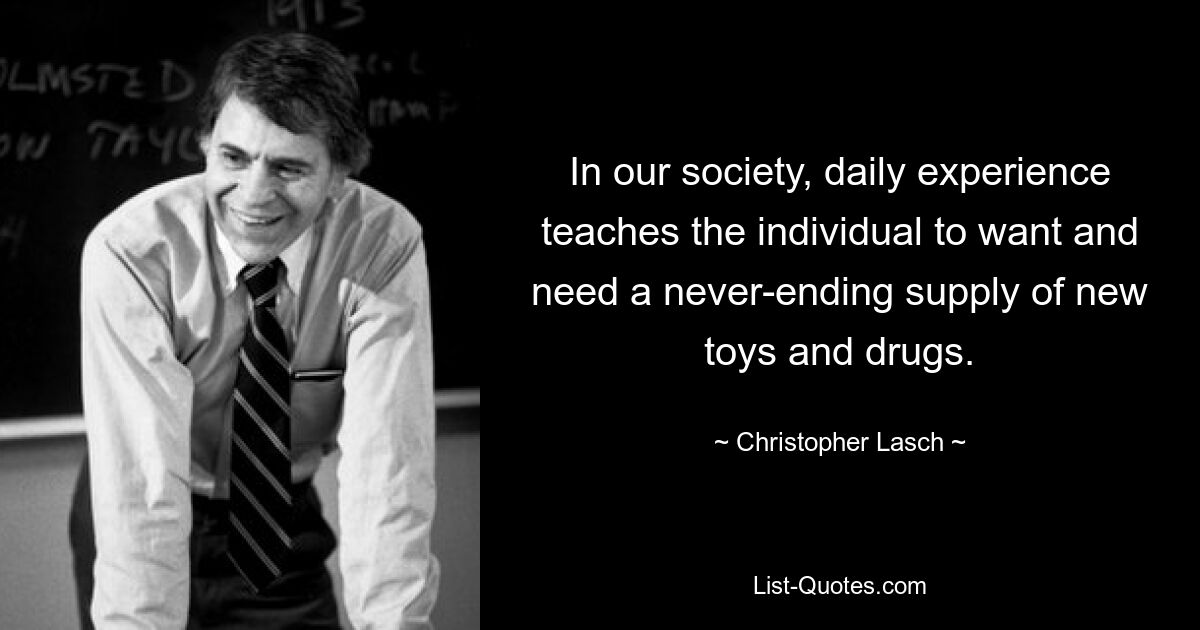 In our society, daily experience teaches the individual to want and need a never-ending supply of new toys and drugs. — © Christopher Lasch