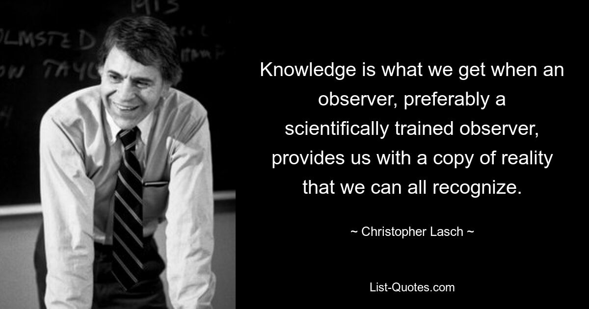 Knowledge is what we get when an observer, preferably a scientifically trained observer, provides us with a copy of reality that we can all recognize. — © Christopher Lasch