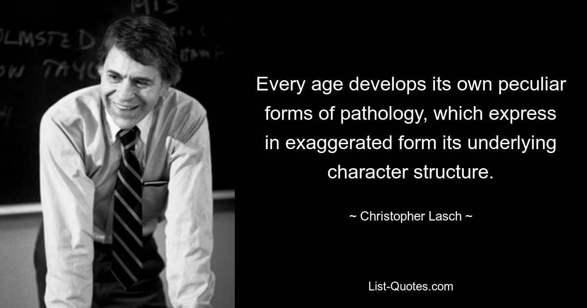 Every age develops its own peculiar forms of pathology, which express in exaggerated form its underlying character structure. — © Christopher Lasch