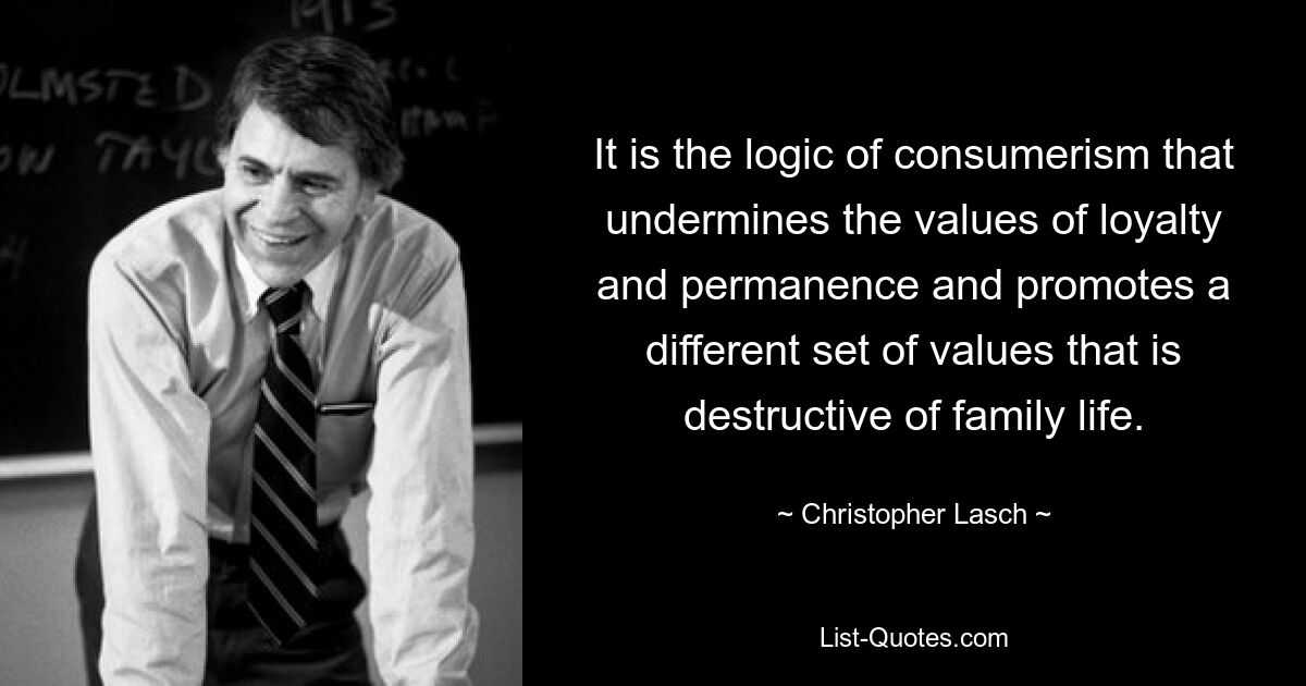 It is the logic of consumerism that undermines the values of loyalty and permanence and promotes a different set of values that is destructive of family life. — © Christopher Lasch