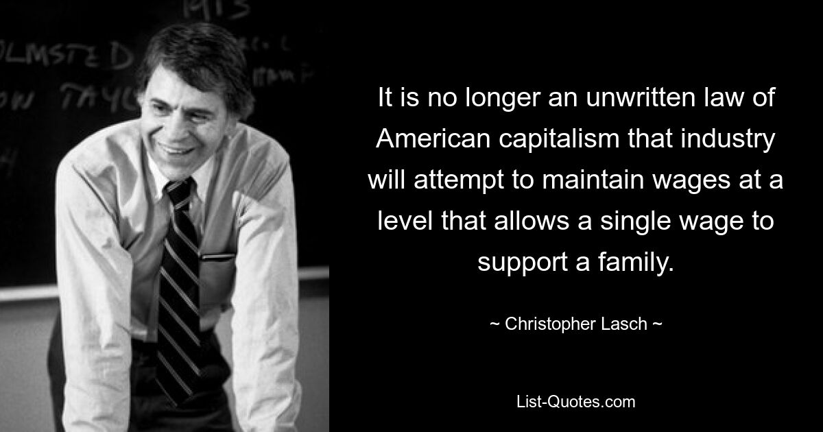 It is no longer an unwritten law of American capitalism that industry will attempt to maintain wages at a level that allows a single wage to support a family. — © Christopher Lasch