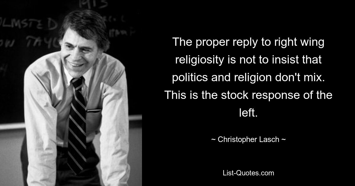 The proper reply to right wing religiosity is not to insist that politics and religion don't mix. This is the stock response of the left. — © Christopher Lasch