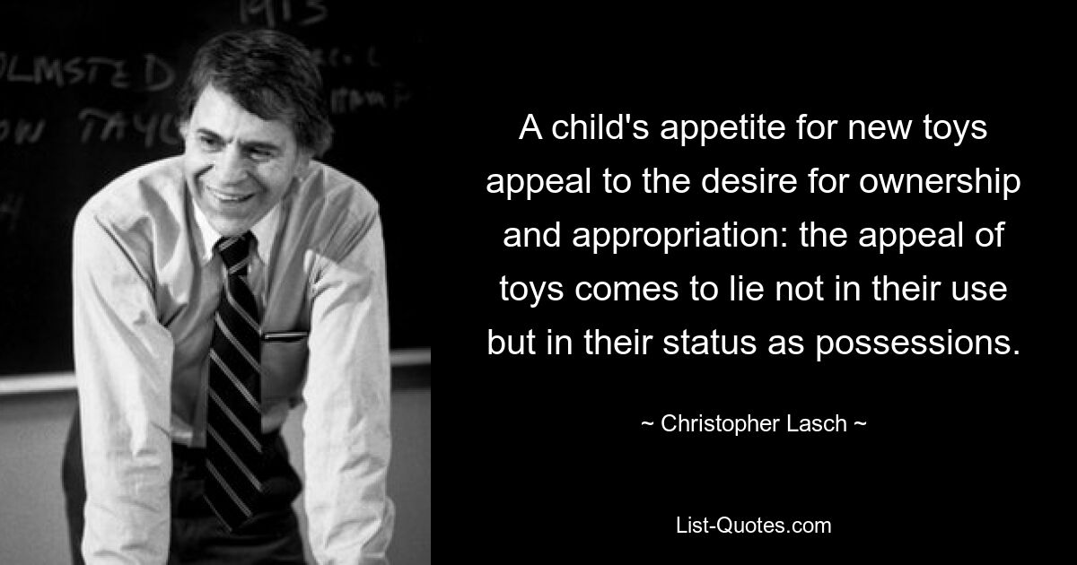 A child's appetite for new toys appeal to the desire for ownership and appropriation: the appeal of toys comes to lie not in their use but in their status as possessions. — © Christopher Lasch