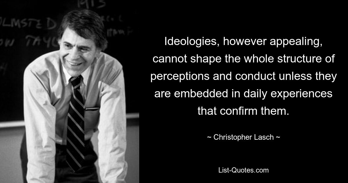 Ideologies, however appealing, cannot shape the whole structure of perceptions and conduct unless they are embedded in daily experiences that confirm them. — © Christopher Lasch