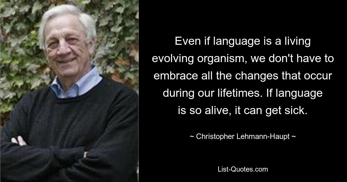 Even if language is a living evolving organism, we don't have to embrace all the changes that occur during our lifetimes. If language is so alive, it can get sick. — © Christopher Lehmann-Haupt