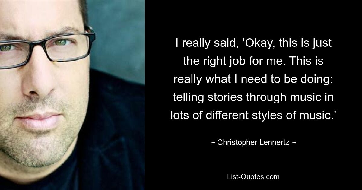 I really said, 'Okay, this is just the right job for me. This is really what I need to be doing: telling stories through music in lots of different styles of music.' — © Christopher Lennertz