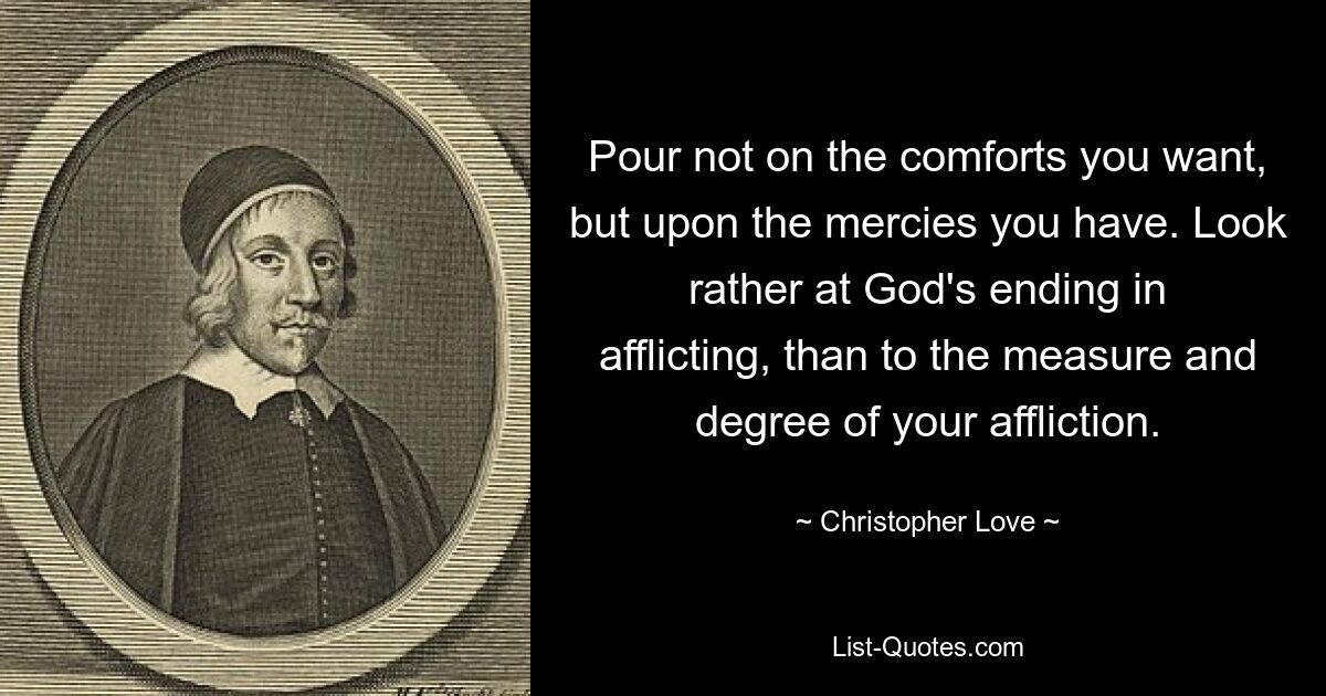 Pour not on the comforts you want, but upon the mercies you have. Look rather at God's ending in afflicting, than to the measure and degree of your affliction. — © Christopher Love