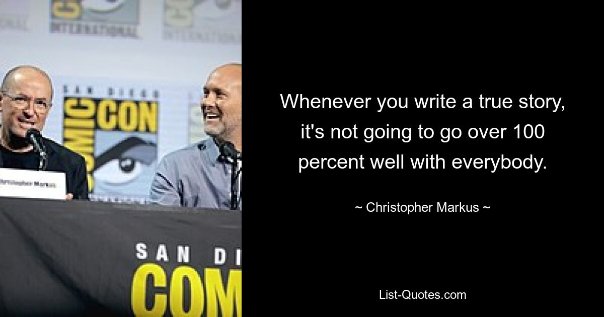 Whenever you write a true story, it's not going to go over 100 percent well with everybody. — © Christopher Markus