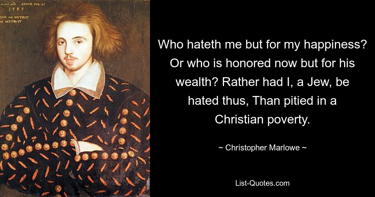 Who hateth me but for my happiness? Or who is honored now but for his wealth? Rather had I, a Jew, be hated thus, Than pitied in a Christian poverty. — © Christopher Marlowe