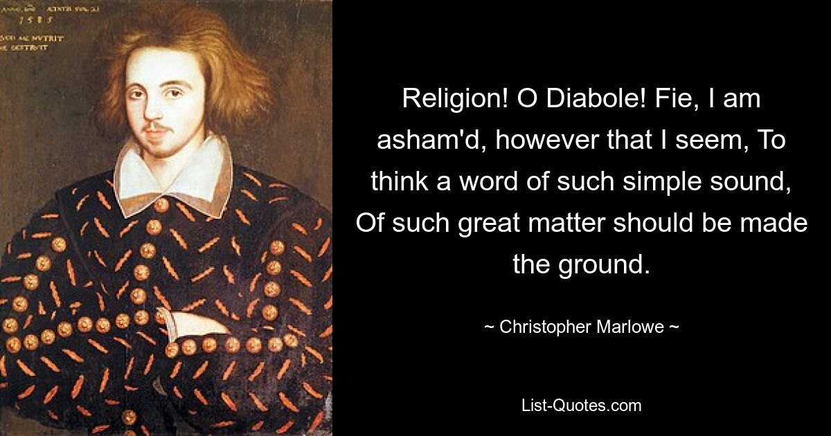 Religion! O Diabole! Fie, I am asham'd, however that I seem, To think a word of such simple sound, Of such great matter should be made the ground. — © Christopher Marlowe