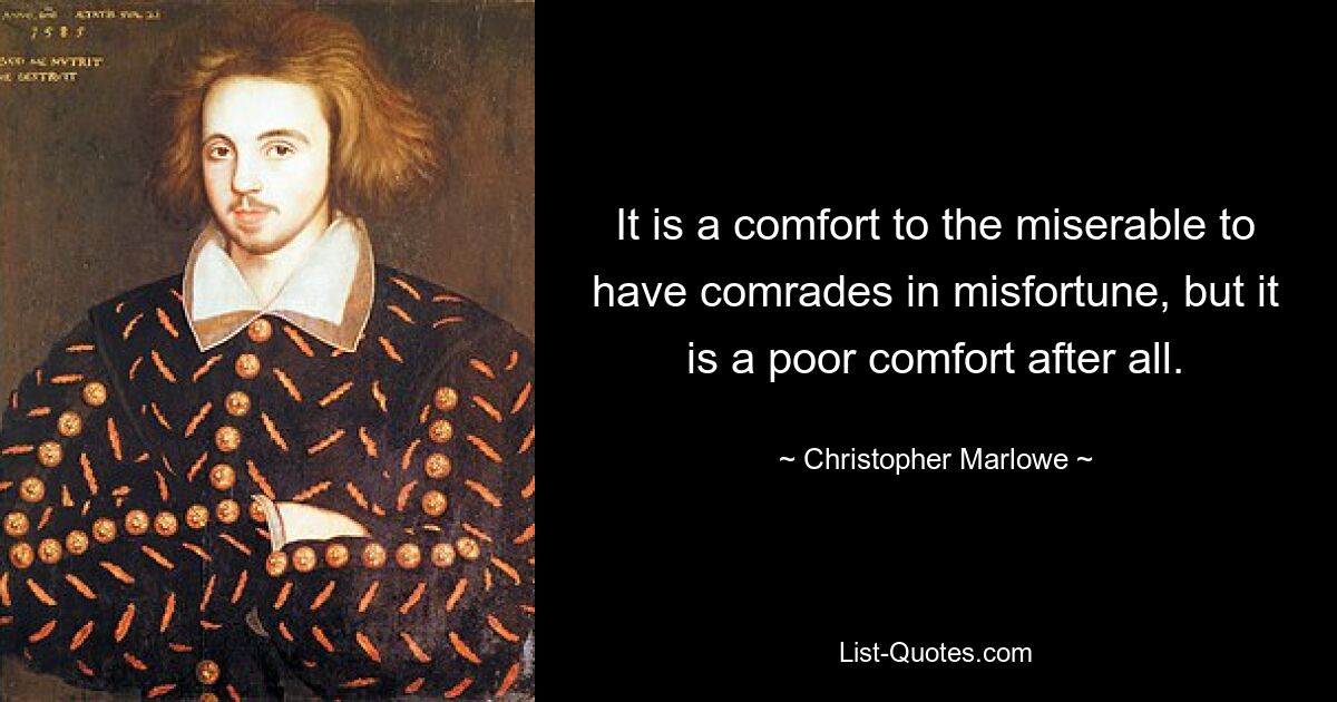 It is a comfort to the miserable to have comrades in misfortune, but it is a poor comfort after all. — © Christopher Marlowe