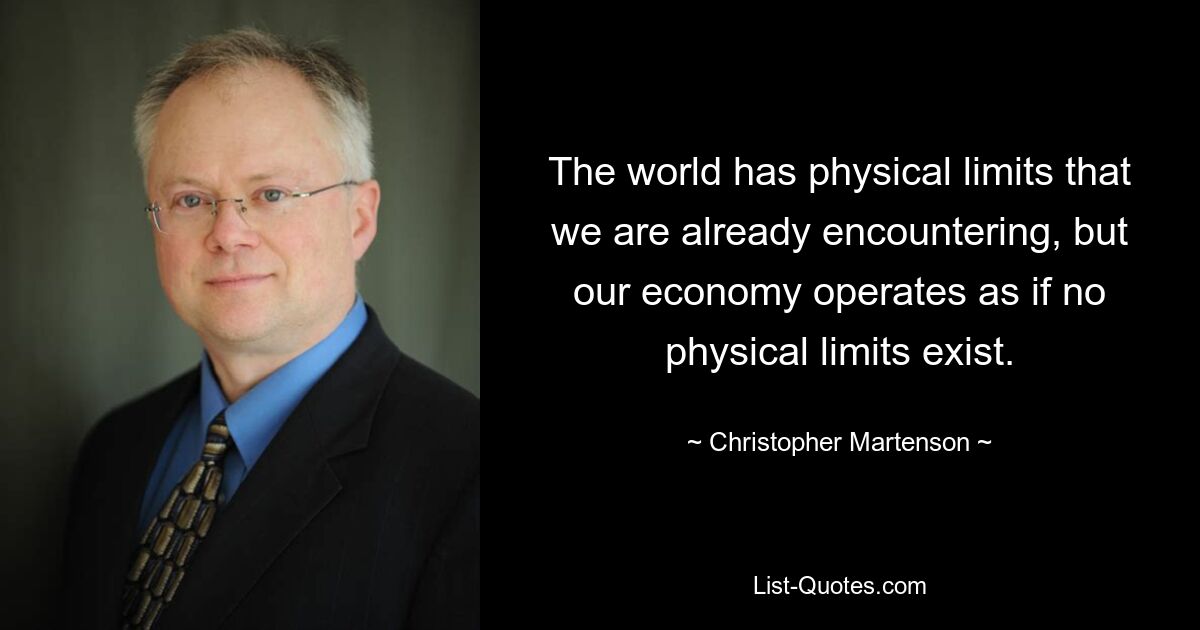 The world has physical limits that we are already encountering, but our economy operates as if no physical limits exist. — © Christopher Martenson