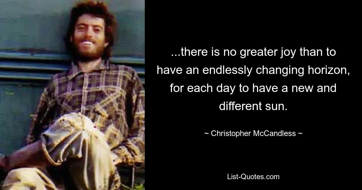 ...there is no greater joy than to have an endlessly changing horizon, for each day to have a new and different sun. — © Christopher McCandless