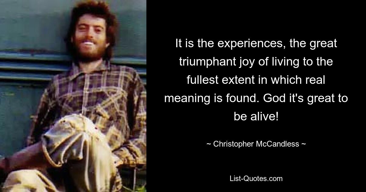 It is the experiences, the great triumphant joy of living to the fullest extent in which real meaning is found. God it's great to be alive! — © Christopher McCandless