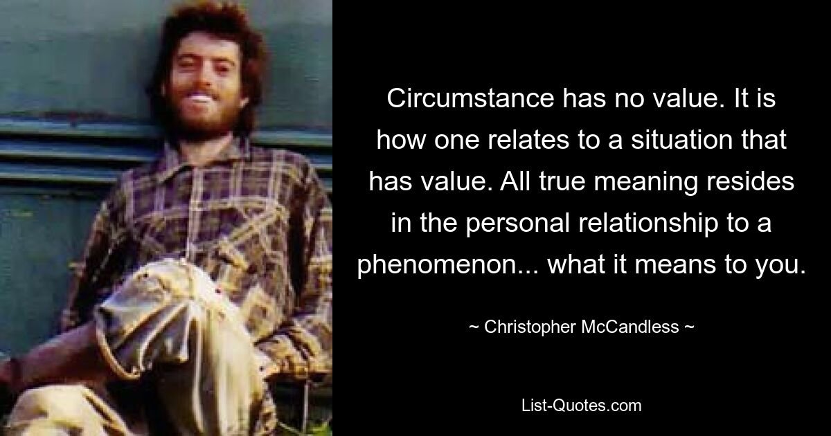 Circumstance has no value. It is how one relates to a situation that has value. All true meaning resides in the personal relationship to a phenomenon... what it means to you. — © Christopher McCandless