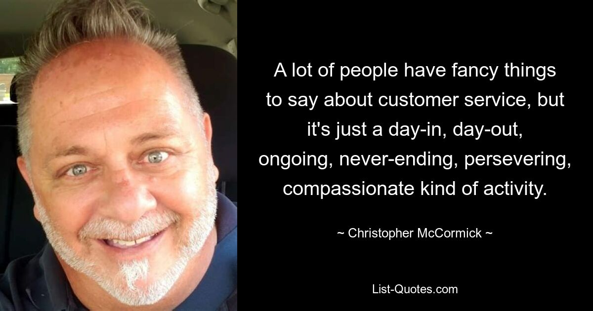 A lot of people have fancy things to say about customer service, but it's just a day-in, day-out, ongoing, never-ending, persevering, compassionate kind of activity. — © Christopher McCormick