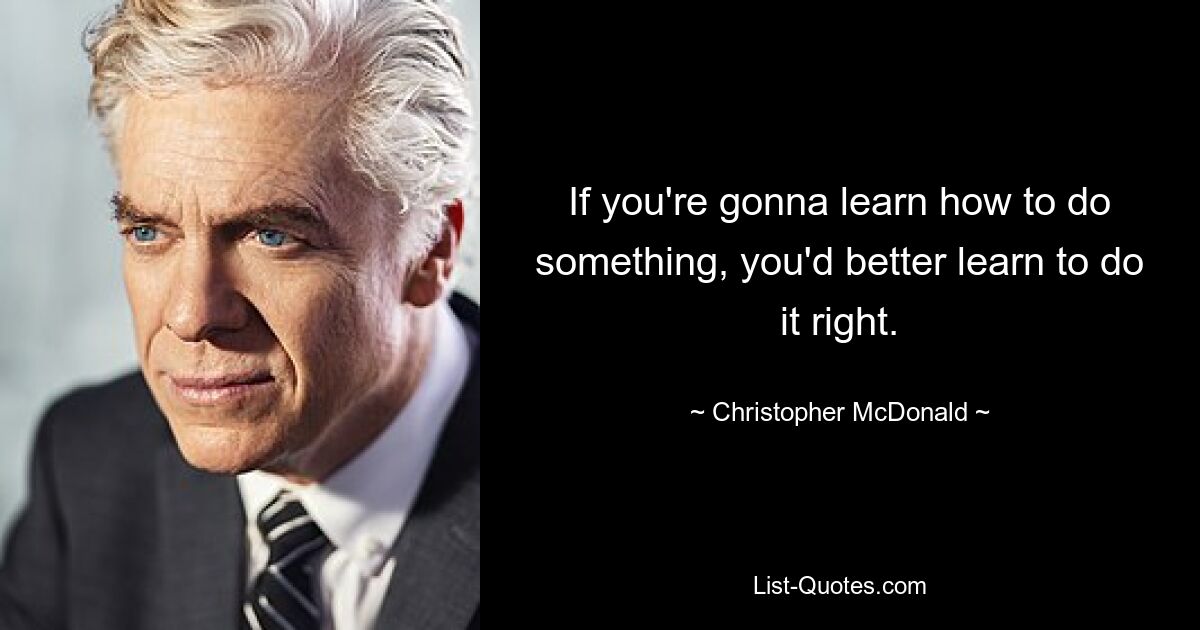 If you're gonna learn how to do something, you'd better learn to do it right. — © Christopher McDonald