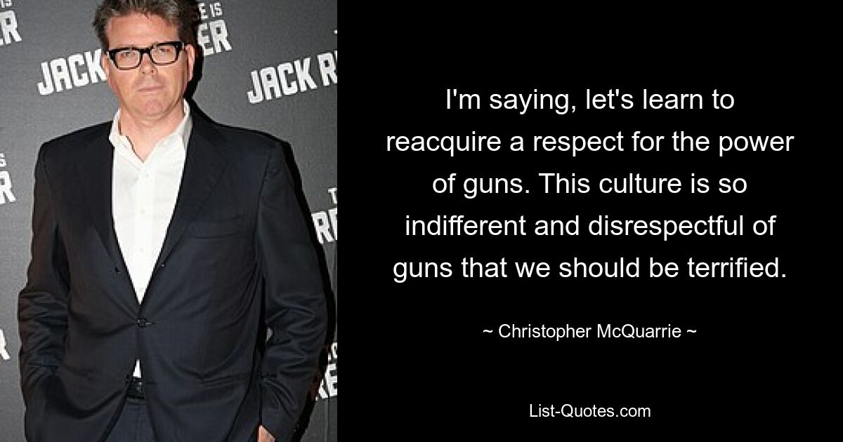 I'm saying, let's learn to reacquire a respect for the power of guns. This culture is so indifferent and disrespectful of guns that we should be terrified. — © Christopher McQuarrie