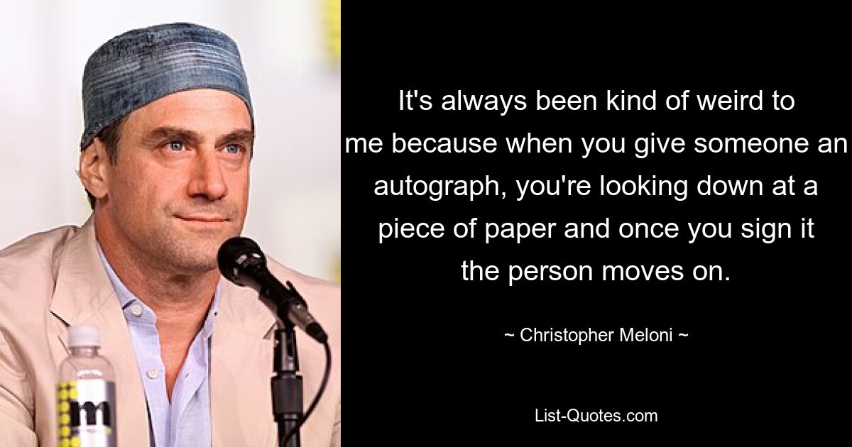 It's always been kind of weird to me because when you give someone an autograph, you're looking down at a piece of paper and once you sign it the person moves on. — © Christopher Meloni