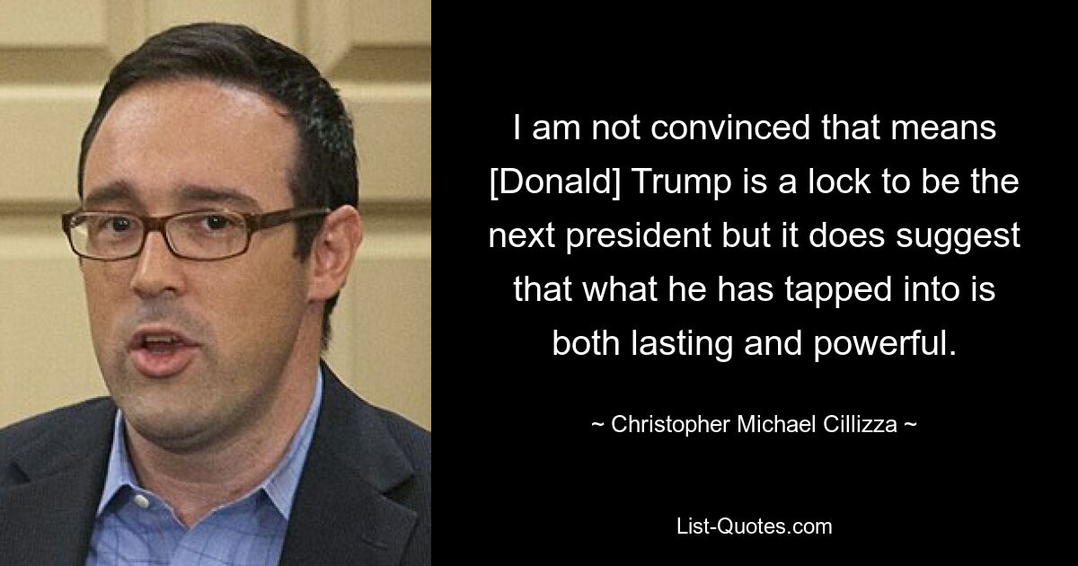 I am not convinced that means [Donald] Trump is a lock to be the next president but it does suggest that what he has tapped into is both lasting and powerful. — © Christopher Michael Cillizza