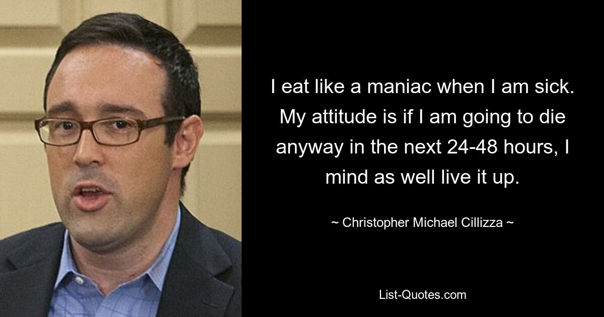 I eat like a maniac when I am sick. My attitude is if I am going to die anyway in the next 24-48 hours, I mind as well live it up. — © Christopher Michael Cillizza