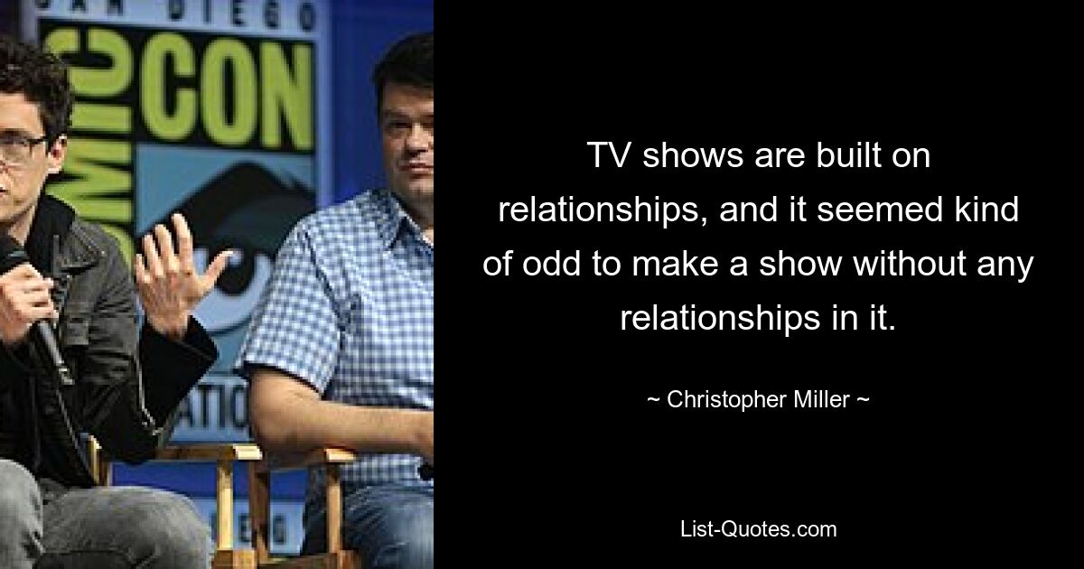 TV shows are built on relationships, and it seemed kind of odd to make a show without any relationships in it. — © Christopher Miller