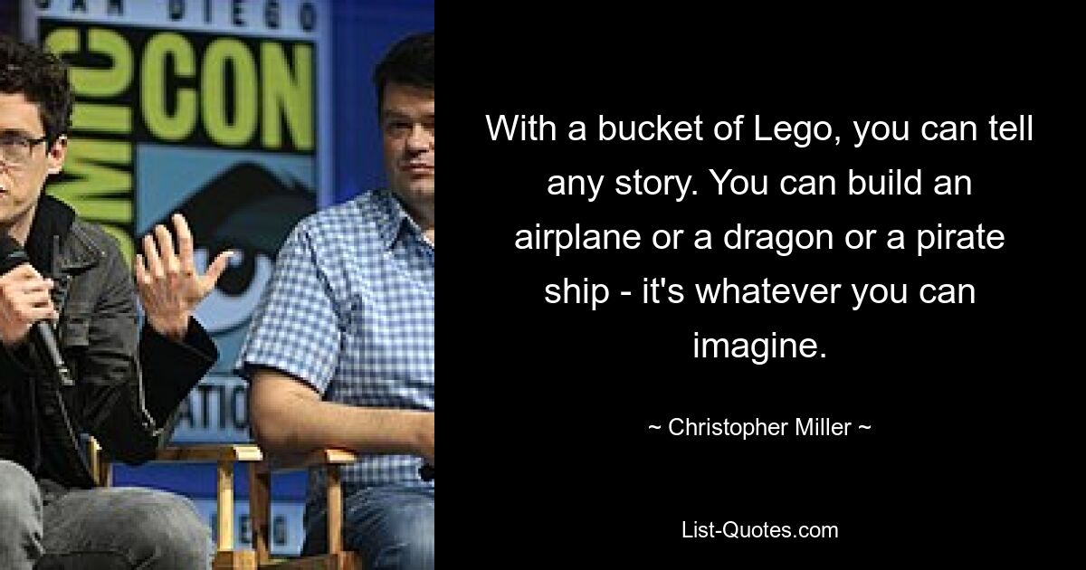 With a bucket of Lego, you can tell any story. You can build an airplane or a dragon or a pirate ship - it's whatever you can imagine. — © Christopher Miller